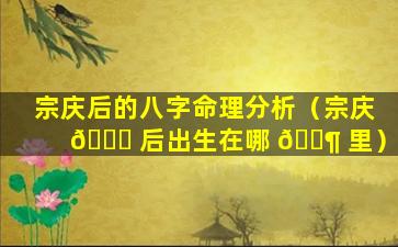 宗庆后的八字命理分析（宗庆 💐 后出生在哪 🐶 里）